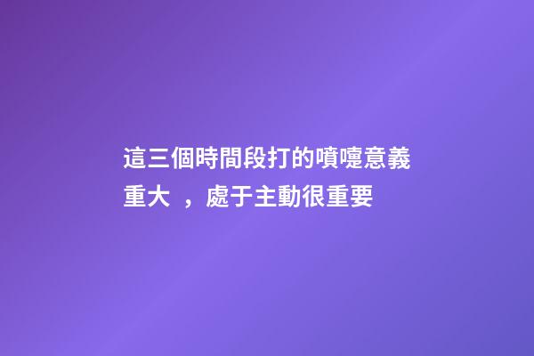 這三個時間段打的噴嚏意義重大，處于主動很重要